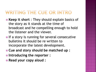  Keep it short : They should explain basics of
the story as it stands at the time of
broadcast and he compelling enough to hold
the listener and the viewer.
 If a story is running for several consecutive
bulletins it should be re written to
incorporate the latest development.
 Cue and story should be matched up :
 Introducing the reporter :
 Read your copy aloud :
 