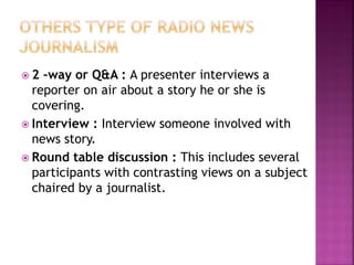  2 –way or Q&A : A presenter interviews a
reporter on air about a story he or she is
covering.
 Interview : Interview someone involved with
news story.
 Round table discussion : This includes several
participants with contrasting views on a subject
chaired by a journalist.
 