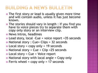  The first story or lead is usually given more time
and will contain audio, unless it has just become
known.
 The stories should vary in length : If you find you
have to voice pieces try to separate them with
copy only story or an interview clip.
 News Intros, headlines
 Lead story, local –Cue + voice report =35 seconds
 National story : Cue+ Clips = 32 seconds
 Local story = copy only = 19 seconds
 National story = Cue + Clip =25 seconds
 Local story = Cue + Voice report
 National story with local angle = Copy only
 Ferris wheel = copy only = 17 seconds
 