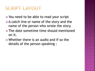  You need to be able to read your script
 A catch line or name of the story and the
name of the person who wrote the story.
 The date sometime time should mentioned
on it.
 Whether there is an audio and if so the
details of the person speaking :
 