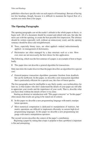 Titles and Headings 97
publishers often have speciﬁc rules on such aspects of formatting). Beware of having
too few headings, though, because it is difﬁcult to maintain the logical ﬂow of a
section over more than a few pages.
The Opening Paragraphs
The opening paragraphs can set the reader’s attitude to the whole paper or thesis, so
begin well. All of a document should be created and edited with care, but take the
most care with the opening, to create the best possible ﬁrst impression. The abstract
should be written especially well, without an unnecessary word, and the opening
sentence should be direct and straightforward.
Trees, especially binary trees, are often applied—indeed indiscriminately
applied—to management of dictionaries.
Dictionaries are often managed by a data structure such as a tree. How-
ever, trees are not necessarily the best choice for this application.
The following, which was the ﬁrst sentence of a paper, is an example of how to begin
badly.
This paper does not describe a general algorithm for transactions.
Only later does the reader discover than the paper describes an algorithm for a special
case.
General-purpose transaction algorithms guarantee freedom from deadlock,
but can be inefﬁcient. In this paper, we describe a new transaction algorithm
that is particularly efﬁcient for a special case, the class of linear queries.
The ﬁrst paragraphs must be intelligible to any likely reader; save technicalities for
later on, so that readers who don’t understand the details of your paper are still able
to appreciate your results and the importance of your work. That is, describe what
you have done without the details of how it was done.
Starting an abstract or introduction with “This paper concerns” or “In this paper”
often means that results are going to be stated out of context.
In this paper we describe a new programming language with matrix manipu-
lation operators.
Most numerical computation is dedicated to manipulation of matrices, but
matrix operations are difﬁcult to implement efﬁciently in current high-level
programming languages. In this paper we describe a new programming lan-
guage with matrix manipulation operators.
The second version describes the context of the paper’s contribution.
Beginning a paper by stating that a topic is popular or that a problem is important
is ﬂat and uninspiring.
 