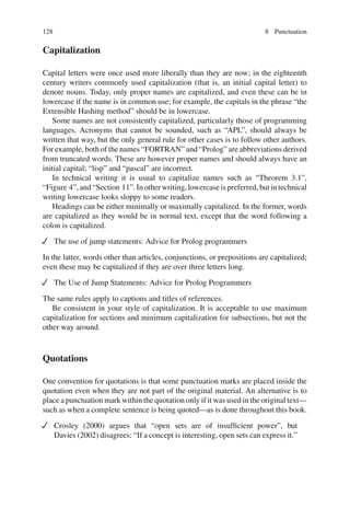 128 8 Punctuation
Capitalization
Capital letters were once used more liberally than they are now; in the eighteenth
century writers commonly used capitalization (that is, an initial capital letter) to
denote nouns. Today, only proper names are capitalized, and even these can be in
lowercase if the name is in common use; for example, the capitals in the phrase “the
Extensible Hashing method” should be in lowercase.
Some names are not consistently capitalized, particularly those of programming
languages. Acronyms that cannot be sounded, such as “APL”, should always be
written that way, but the only general rule for other cases is to follow other authors.
For example, both of the names “FORTRAN” and “Prolog” are abbreviations derived
from truncated words. These are however proper names and should always have an
initial capital; “lisp” and “pascal” are incorrect.
In technical writing it is usual to capitalize names such as “Theorem 3.1”,
“Figure 4”, and “Section 11”. In other writing, lowercase is preferred, but in technical
writing lowercase looks sloppy to some readers.
Headings can be either minimally or maximally capitalized. In the former, words
are capitalized as they would be in normal text, except that the word following a
colon is capitalized.
The use of jump statements: Advice for Prolog programmers
In the latter, words other than articles, conjunctions, or prepositions are capitalized;
even these may be capitalized if they are over three letters long.
The Use of Jump Statements: Advice for Prolog Programmers
The same rules apply to captions and titles of references.
Be consistent in your style of capitalization. It is acceptable to use maximum
capitalization for sections and minimum capitalization for subsections, but not the
other way around.
Quotations
One convention for quotations is that some punctuation marks are placed inside the
quotation even when they are not part of the original material. An alternative is to
place a punctuation mark within the quotation only if it was used in the original text—
such as when a complete sentence is being quoted—as is done throughout this book.
Crosley (2000) argues that “open sets are of insufﬁcient power”, but
Davies (2002) disagrees: “If a concept is interesting, open sets can express it.”
 