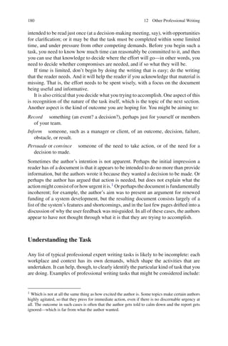 180 12 Other Professional Writing
intended to be read just once (at a decision-making meeting, say), with opportunities
for clariﬁcation; or it may be that the task must be completed within some limited
time, and under pressure from other competing demands. Before you begin such a
task, you need to know how much time can reasonably be committed to it, and then
you can use that knowledge to decide where the effort will go—in other words, you
need to decide whether compromises are needed, and if so what they will be.
If time is limited, don’t begin by doing the writing that is easy; do the writing
that the reader needs. And it will help the reader if you acknowledge that material is
missing. That is, the effort needs to be spent wisely, with a focus on the document
being useful and informative.
It is also critical that you decide what you trying to accomplish. One aspect of this
is recognition of the nature of the task itself, which is the topic of the next section.
Another aspect is the kind of outcome you are hoping for. You might be aiming to:
Record something (an event? a decision?), perhaps just for yourself or members
of your team.
Inform someone, such as a manager or client, of an outcome, decision, failure,
obstacle, or result.
Persuade or convince someone of the need to take action, or of the need for a
decision to made.
Sometimes the author’s intention is not apparent. Perhaps the initial impression a
reader has of a document is that it appears to be intended to do no more than provide
information, but the authors wrote it because they wanted a decision to be made. Or
perhaps the author has argued that action is needed, but does not explain what the
action might consist of or how urgent it is.1 Or perhaps the document is fundamentally
incoherent; for example, the author’s aim was to present an argument for renewed
funding of a system development, but the resulting document consists largely of a
list of the system’s features and shortcomings, and in the last few pages drifted into a
discussion of why the user feedback was misguided. In all of these cases, the authors
appear to have not thought through what it is that they are trying to accomplish.
Understanding the Task
Any list of typical professional expert writing tasks is likely to be incomplete: each
workplace and context has its own demands, which shape the activities that are
undertaken. It can help, though, to clearly identify the particular kind of task that you
are doing. Examples of professional writing tasks that might be considered include:
1 Which is not at all the same thing as how excited the author is. Some topics make certain authors
highly agitated, so that they press for immediate action, even if there is no discernable urgency at
all. The outcome in such cases is often that the author gets told to calm down and the report gets
ignored—which is far from what the author wanted.
 