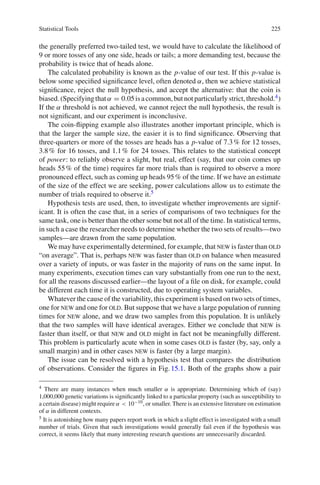 Statistical Tools 225
the generally preferred two-tailed test, we would have to calculate the likelihood of
9 or more tosses of any one side, heads or tails; a more demanding test, because the
probability is twice that of heads alone.
The calculated probability is known as the p-value of our test. If this p-value is
below some speciﬁed signiﬁcance level, often denoted α, then we achieve statistical
signiﬁcance, reject the null hypothesis, and accept the alternative: that the coin is
biased.(Specifyingthatα = 0.05isacommon,butnotparticularlystrict,threshold.4)
If the α threshold is not achieved, we cannot reject the null hypothesis, the result is
not signiﬁcant, and our experiment is inconclusive.
The coin-ﬂipping example also illustrates another important principle, which is
that the larger the sample size, the easier it is to ﬁnd signiﬁcance. Observing that
three-quarters or more of the tosses are heads has a p-value of 7.3% for 12 tosses,
3.8% for 16 tosses, and 1.1% for 24 tosses. This relates to the statistical concept
of power: to reliably observe a slight, but real, effect (say, that our coin comes up
heads 55% of the time) requires far more trials than is required to observe a more
pronounced effect, such as coming up heads 95% of the time. If we have an estimate
of the size of the effect we are seeking, power calculations allow us to estimate the
number of trials required to observe it.5
Hypothesis tests are used, then, to investigate whether improvements are signif-
icant. It is often the case that, in a series of comparisons of two techniques for the
same task, one is better than the other some but not all of the time. In statistical terms,
in such a case the researcher needs to determine whether the two sets of results—two
samples—are drawn from the same population.
We may have experimentally determined, for example, that new is faster than old
“on average”. That is, perhaps new was faster than old on balance when measured
over a variety of inputs, or was faster in the majority of runs on the same input. In
many experiments, execution times can vary substantially from one run to the next,
for all the reasons discussed earlier—the layout of a ﬁle on disk, for example, could
be different each time it is constructed, due to operating system variables.
Whatever the cause of the variability, this experiment is based on two sets of times,
one for new and one for old. But suppose that we have a large population of running
times for new alone, and we draw two samples from this population. It is unlikely
that the two samples will have identical averages. Either we conclude that new is
faster than itself, or that new and old might in fact not be meaningfully different.
This problem is particularly acute when in some cases old is faster (by, say, only a
small margin) and in other cases new is faster (by a large margin).
The issue can be resolved with a hypothesis test that compares the distribution
of observations. Consider the ﬁgures in Fig.15.1. Both of the graphs show a pair
4 There are many instances when much smaller α is appropriate. Determining which of (say)
1,000,000 genetic variations is signiﬁcantly linked to a particular property (such as susceptibility to
a certain disease) might require α < 10−10, or smaller. There is an extensive literature on estimation
of α in different contexts.
5 It is astonishing how many papers report work in which a slight effect is investigated with a small
number of trials. Given that such investigations would generally fail even if the hypothesis was
correct, it seems likely that many interesting research questions are unnecessarily discarded.
 