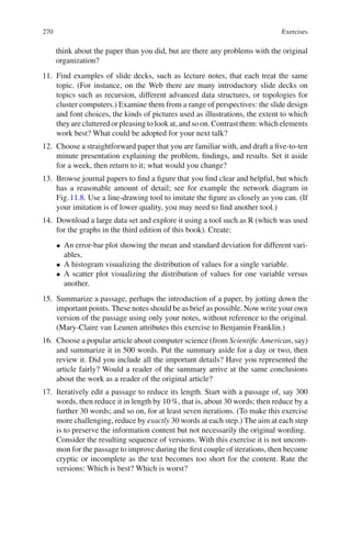 270 Exercises
think about the paper than you did, but are there any problems with the original
organization?
11. Find examples of slide decks, such as lecture notes, that each treat the same
topic. (For instance, on the Web there are many introductory slide decks on
topics such as recursion, different advanced data structures, or topologies for
cluster computers.) Examine them from a range of perspectives: the slide design
and font choices, the kinds of pictures used as illustrations, the extent to which
they are cluttered or pleasing to look at, and so on. Contrast them: which elements
work best? What could be adopted for your next talk?
12. Choose a straightforward paper that you are familiar with, and draft a ﬁve-to-ten
minute presentation explaining the problem, ﬁndings, and results. Set it aside
for a week, then return to it; what would you change?
13. Browse journal papers to ﬁnd a ﬁgure that you ﬁnd clear and helpful, but which
has a reasonable amount of detail; see for example the network diagram in
Fig.11.8. Use a line-drawing tool to imitate the ﬁgure as closely as you can. (If
your imitation is of lower quality, you may need to ﬁnd another tool.)
14. Download a large data set and explore it using a tool such as R (which was used
for the graphs in the third edition of this book). Create:
• An error-bar plot showing the mean and standard deviation for different vari-
ables.
• A histogram visualizing the distribution of values for a single variable.
• A scatter plot visualizing the distribution of values for one variable versus
another.
15. Summarize a passage, perhaps the introduction of a paper, by jotting down the
important points. These notes should be as brief as possible. Now write your own
version of the passage using only your notes, without reference to the original.
(Mary-Claire van Leunen attributes this exercise to Benjamin Franklin.)
16. Choose a popular article about computer science (from Scientiﬁc American, say)
and summarize it in 500 words. Put the summary aside for a day or two, then
review it. Did you include all the important details? Have you represented the
article fairly? Would a reader of the summary arrive at the same conclusions
about the work as a reader of the original article?
17. Iteratively edit a passage to reduce its length. Start with a passage of, say 300
words, then reduce it in length by 10%, that is, about 30 words; then reduce by a
further 30 words; and so on, for at least seven iterations. (To make this exercise
more challenging, reduce by exactly 30 words at each step.) The aim at each step
is to preserve the information content but not necessarily the original wording.
Consider the resulting sequence of versions. With this exercise it is not uncom-
mon for the passage to improve during the ﬁrst couple of iterations, then become
cryptic or incomplete as the text becomes too short for the content. Rate the
versions: Which is best? Which is worst?
 