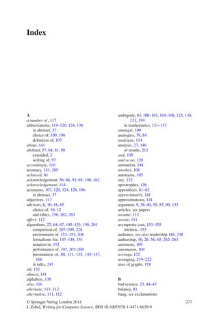 Index
A
a number of , 117
abbreviations, 119–120, 124, 136
in abstract, 57
choice of, 109, 196
deﬁnition of, 107
about, 141
abstract, 57, 64, 81, 98
extended, 2
writing of, 97
accordingly, 110
accuracy, 141, 205
achieved, 81
acknowledgement, 56, 86, 92–93, 190, 262
acknowledgement, 114
acronyms, 107, 120, 124, 128, 196
in abstract, 57
adjectives, 117
advisors, 6, 10–18, 65
choice of, 10, 12
and ethics, 256, 262, 263
affect, 112
algorithms, 27, 64, 67, 145–155, 198, 201
comparison of, 207–209, 228
environment of, 152–153, 208
formalisms for, 147–148, 151
notation in, 152
performance of, 197, 207–209
presentation of, 80, 131, 135, 145–147,
166
in talks, 247
all, 132
almost, 141
alphabets, 138
also, 116
alternate, 111, 112
alternative, 111, 112
ambiguity, 83, 100–101, 104–106, 125, 130,
131, 194
in mathematics, 131–133
amongst, 109
analogies, 79, 84
analogue, 114
analysis, 27, 146
of results, 212
and, 105
and so on, 120
animation, 248
another, 106
antonyms, 105
any, 132
apostrophes, 126
appendices, 61–62
approximately, 141
approximations, 141
argument, 9, 38–40, 55, 87, 90, 133
articles, see papers
assume, 112
assure, 111
asymptotic cost, 153–155
intrinsic, 153
audience, see also readership 186, 238
authorship, 16, 26, 56, 65, 262–263
automata, 109
automaton, 109
average, 132
averaging, 219–222
axes of graphs, 178
B
bad science, 23, 44–47
balance, 81
bang, see exclamations
© Springer-Verlag London 2014
J. Zobel, Writing for Computer Science, DOI 10.1007/978-1-4471-6639-9
277
 