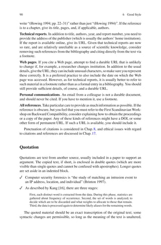 90 6 Good Style
write “(Howing 1994; pp. 22–31)” rather than just “(Howing 1994)”. If the reference
is to a chapter, give its title, pages, and, if applicable, authors.
Technical reports. In addition to title, authors, year, and report number, you need to
provide the address of the publisher (which is usually the authors’ home institution).
If the report is available online, give its URL. Given that technical reports are now
so rare, and are relatively unreliable as a source of scientiﬁc knowledge, consider
removing such references from the bibliography and citing directly from the text via
a footnote.
Web pages. If you cite a Web page, attempt to ﬁnd a durable URL that is unlikely
to change if, for example, a researcher changes institution. In addition to the usual
details,givetheURL;theycanincludeunusualcharacters,somakesureyourepresent
these correctly. It is a preferred practice to also include the date on which the Web
page was accessed. However, as for technical reports, it is usually better to refer to
such material in a footnote rather than as a formal entry in a bibliography. You should
still provide sufﬁcient details, of course, and a durable URL.
Personal communications. An email from a colleague is not a durable document,
and should never be cited. If you have to mention it, use a footnote.
All references. Take particular care to provide as much information as possible. If the
reference is obscure, but you feel that you must refer to the First Scandinavian Work-
shop on Backward Compatibility, consider explaining how to obtain the proceedings
or a copy of the paper. Any of these kinds of references might have a DOI, or some
other form of permanent URL. If such a URL is available, you should include it.
Punctuation of citations is considered in Chap.8, and ethical issues with regard
to citations and references are discussed in Chap.17.
Quotation
Quotations are text from another source, usually included in a paper to support an
argument. The copied text, if short, is enclosed in double quotes (which are more
visible than single quotes and cannot be confused with apostrophes). Longer quotes
are set aside in an indented block.
Computer security forensics is “the study of matching an intrusion event to
an IP address, location, and individual” (Brinton 1997).
As described by Kang [16], there are three stages:
First, each distinct word is extracted from the data. During this phase, statistics are
gathered about frequency of occurrence. Second, the set of words is analyzed, to
decide which are to be discarded and what weights to allocate to those that remain.
Third, the data is processed again to determine likely aliases for the remaining words.
The quoted material should be an exact transcription of the original text; some
syntactic changes are permissible, so long as the meaning of the text is unaltered,
 