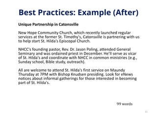 Best Practices: Example (After)
Unique Partnership in Catonsville
New Hope Community Church, which recently launched regular
services at the former St. Timothy's, Catonsville is partnering with us
to help start St. Hilda's Episcopal Church.
NHCC's founding pastor, Rev. Dr. Jason Poling, attended General
Seminary and was ordained priest in December. He’ll serve as vicar
of St. Hilda's and coordinate with NHCC in common ministries (e.g.,
Sunday school, Bible study, outreach).
All are welcome to attend St. Hilda's first service on Maundy
Thursday at 7PM with Bishop Knudsen presiding. Look for eNews
notices about informal gatherings for those interested in becoming
part of St. Hilda's.
11
99 words
 