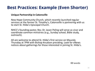 Best Practices: Example (Even Shorter)
Unique Partnership in Catonsville
New Hope Community Church, which recently launched regular
services at the former St. Timothy's, Catonsville is partnering with us
to start St. Hilda's Episcopal Church.
NHCC's founding pastor, Rev. Dr. Jason Poling will serve as vicar and
coordinate common ministries (e.g., Sunday school, Bible study,
outreach).
All are welcome to attend St. Hilda's first service on Maundy
Thursday at 7PM with Bishop Knudsen presiding. Look for eNews
notices about gatherings for those interested in joining St. Hilda's.
12
80 words
 