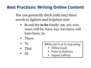Best Practices: Writing Online Content
You can generally ditch (edit out) these
words to lighten and brighten text:
 Is and the to be family: am, are, was,
were, will be, have, has, has been, will
have been, be
 There
 To
 That
 Of
8
While you’re at it, stop using:
 Utilize (use)
 Prior to (before)
 Impact (affect)
 