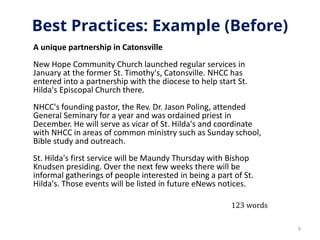 Best Practices: Example (Before)
A unique partnership in Catonsville
New Hope Community Church launched regular services in
January at the former St. Timothy's, Catonsville. NHCC has
entered into a partnership with the diocese to help start St.
Hilda's Episcopal Church there.
NHCC's founding pastor, the Rev. Dr. Jason Poling, attended
General Seminary for a year and was ordained priest in
December. He will serve as vicar of St. Hilda's and coordinate
with NHCC in areas of common ministry such as Sunday school,
Bible study and outreach.
St. Hilda's first service will be Maundy Thursday with Bishop
Knudsen presiding. Over the next few weeks there will be
informal gatherings of people interested in being a part of St.
Hilda's. Those events will be listed in future eNews notices.
9
123 words
 