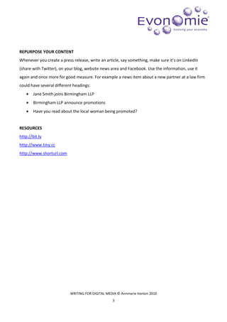 REPURPOSE YOUR CONTENT
Whenever you create a press release, write an article, say something, make sure it’s on LinkedIn
(share with Twitter), on your blog, website news area and Facebook. Use the information, use it
again and once more for good measure. For example a news item about a new partner at a law firm
could have several different headings:
    •   Jane Smith joins Birmingham LLP
    •   Birmingham LLP announce promotions
    •   Have you read about the local woman being promoted?


RESOURCES
http://bit.ly
http://www.tiny.cc
http://www.shorturl.com




                           WRITING FOR DIGITAL MEDIA © Annmarie Hanlon 2010
                                                  3
 