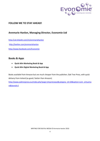 FOLLOW ME TO STAY AHEAD!


Annmarie Hanlon, Managing Director, Evonomie Ltd

http://uk.linkedin.com/in/annmariehanlon

http://twitter.com/annmariehanlon

http://www.facebook.com/Evonomie



Books & Apps
   •   Quick Win Marketing Book & App
   •   Quick Win Digital Marketing Book & App


Books available from Amazon but are much cheaper from the publisher, Oak Tree Press, with quick
delivery from Ireland (as good / better than Amazon)
http://www.oaktreepress.eu/index.php?page=shop.browse&category_id=10&option=com_virtuema
rt&Itemid=2




                          WRITING FOR DIGITAL MEDIA © Annmarie Hanlon 2010
                                                 4
 