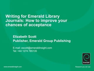 Writing for Emerald Library Journals: How to improve your chances of acceptance   Elizabeth Scott Publisher, Emerald Group Publishing E-mail: escott@emeraldinsight.com Tel: +44 1274 785135 