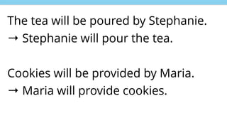 The tea will be poured by Stephanie.
→ Stephanie will pour the tea.
Cookies will be provided by Maria.
→ Maria will provide cookies.
 