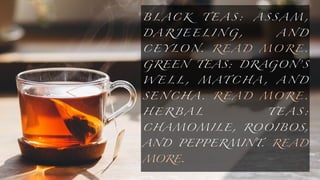 B L A C K T E A S : A S S A M ,
D A R J E E L I N G , A N D
C E Y LO N. R E A D M O R E .
GREEN TEAS: DRAGON’S
W E L L , M A T C H A , A N D
S E N C H A . R E A D M O R E .
H E R B A L T E A S :
C H A MO M I L E , RO O I BO S,
AND PEPPERMINT. READ
MORE.
 