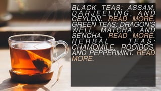 BLACK TEAS: ASSAM,
D A R J E E L I N G , A N D
CEYLON. READ MORE.
GREEN TEAS: DRAGON’S
WELL, MATCHA, AND
SENCHA. READ MORE.
H E R B A L T E A S :
CHAMOMILE, ROOIBOS,
AND PEPPERMINT. READ
MORE.
 