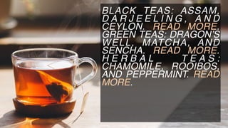 BLACK TEAS: ASSAM,
D A R J E E L I N G , A N D
CEYLON. READ MORE.
GREEN TEAS: DRAGON’S
WELL, MATCHA, AND
SENCHA. READ MORE.
H E R B A L T E A S :
CHAMOMILE, ROOIBOS,
AND PEPPERMINT. READ
MORE.
 