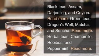 Black teas: Assam,
Darjeeling, and Ceylon.
Read more. Green teas:
Dragon’s Well, Matcha,
and Sencha. Read more.
Herbal teas: Chamomile,
Rooibos, and
Peppermint. Read more.
 