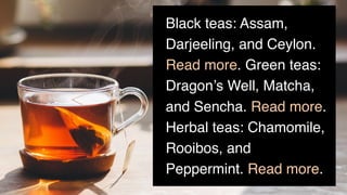 Black teas: Assam,
Darjeeling, and Ceylon.
Read more. Green teas:
Dragon’s Well, Matcha,
and Sencha. Read more.
Herbal teas: Chamomile,
Rooibos, and
Peppermint. Read more.
 