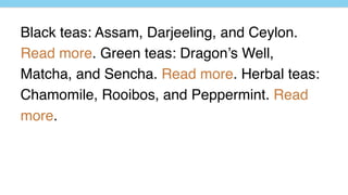 Black teas: Assam, Darjeeling, and Ceylon.
Read more. Green teas: Dragon’s Well,
Matcha, and Sencha. Read more. Herbal teas:
Chamomile, Rooibos, and Peppermint. Read
more.
 