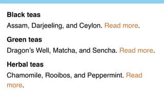 Black teas
Assam, Darjeeling, and Ceylon. Read more.
Green teas
Dragon’s Well, Matcha, and Sencha. Read more.
Herbal teas
Chamomile, Rooibos, and Peppermint. Read
more.
 