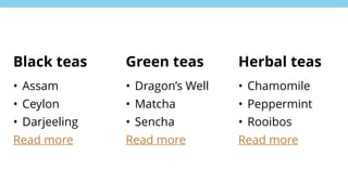 Black teas
• Assam
• Ceylon
• Darjeeling
Read more
Green teas
• Dragon’s Well
• Matcha
• Sencha
Read more
Herbal teas
• Chamomile
• Peppermint
• Rooibos
Read more
 