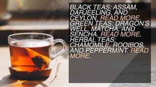 BLACK TEAS: ASSAM,
DARJEELING, AND
CEYLON. READ MORE.
GREEN TEAS: DRAGON’S
WELL, MATCHA, AND
SENCHA. READ MORE.
HERBAL TEAS:
CHAMOMILE, ROOIBOS,
AND PEPPERMINT. READ
MORE.
 