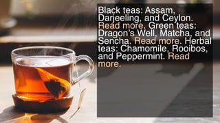 Black teas: Assam,
Darjeeling, and Ceylon.
Read more. Green teas:
Dragon’s Well, Matcha,
and Sencha. Read more.
Herbal tea...
