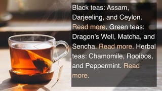 Black teas: Assam,
Darjeeling, and Ceylon.
Read more. Green teas:
Dragon’s Well, Matcha, and
Sencha. Read more. Herbal
teas: Chamomile, Rooibos,
and Peppermint. Read
more.
 