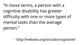 - http://webaim.org/articles/cognitive/
“In loose terms, a person with a
cognitive disability has greater
difficulty with one or more types of
mental tasks than the average
person.”
 