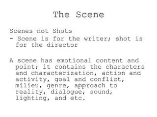 The Scene
Scenes not Shots
- Scene is for the writer; shot is
for the director
A scene has emotional content and
point; it contains the characters
and characterization, action and
activity, goal and conflict,
milieu, genre, approach to
reality, dialogue, sound,
lighting, and etc.

 