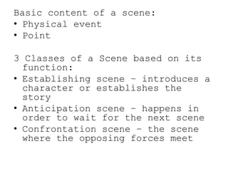 Basic content of a scene:
• Physical event
• Point

3 Classes of a Scene based on its
function:
• Establishing scene – introduces a
character or establishes the
story
• Anticipation scene – happens in
order to wait for the next scene
• Confrontation scene – the scene
where the opposing forces meet

 