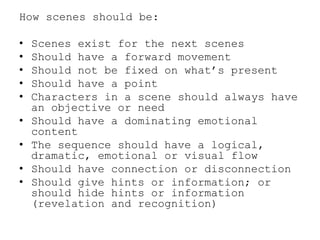 How scenes should be:
•
•
•
•
•
•
•
•
•

Scenes exist for the next scenes
Should have a forward movement
Should not be fixed on what’s present
Should have a point
Characters in a scene should always have
an objective or need
Should have a dominating emotional
content
The sequence should have a logical,
dramatic, emotional or visual flow
Should have connection or disconnection
Should give hints or information; or
should hide hints or information
(revelation and recognition)

 