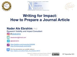 aleebrahim@Gmail.com
@aleebrahim
https://publons.com/researcher/1692944
https://scholar.google.com/citation
Nader Ale Ebrahim, PhD
Research Visibility and Impact Consultant
24th September 2021
All of my presentations are available online at:
https://figshare.com/authors/Nader_Ale_Ebrahim/100797
@aleebrahim
Writing for Impact:
How to Prepare a Journal Article
Research Visibility and Impact Center-(RVnIC)
©2021-2023 Dr. Nader Ale Ebrahim 1
 