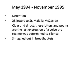 May 1994 - November 1995
•
•

•

Detention
28 letters to Sr. Majella McCarron
Clear and direct, these letters and poems
are the last expression of a voice the
regime was determined to silence
Smuggled out in breadbaskets

 