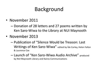 Background
• November 2011
– Donation of 28 letters and 27 poems written by
Ken Saro-Wiwa to the Library at NUI Maynooth

• November 2013
– Publication of “Silence Would be Treason: Last
Writings of Ken Saro-Wiwa” edited by Íde Corley, Helen Fallon
& Laurence Cox

– Launch of “Ken Saro-Wiwa Audio Archive” produced
by NUI Maynooth Library and Kairos Communications

 