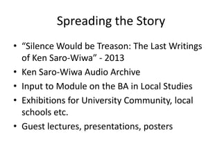 Spreading the Story
• “Silence Would be Treason: The Last Writings
of Ken Saro-Wiwa” - 2013
• Ken Saro-Wiwa Audio Archive
• Input to Module on the BA in Local Studies
• Exhibitions for University Community, local
schools etc.
• Guest lectures, presentations, posters

 