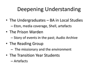 Deepening Understanding
• The Undergraduates – BA in Local Studies
– Eton, media coverage, Shell, artefacts

• The Prison Warden
– Story of events in the past; Audio Archive

• The Reading Group
– The missionary and the environment

• The Transition Year Students
– Artefacts

 