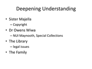 Deepening Understanding
• Sister Majella
– Copyright

• Dr Owens Wiwa
– NUI Maynooth, Special Collections

• The Library
– legal issues

• The Family

 