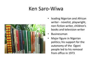 Ken Saro-Wiwa
• leading Nigerian and African
writer - novelist, playwright,
non-fiction writer, children’s
books and television writer
• Businessman
• Major figure in Nigerian
politics; his support for the
autonomy of the Ogoni
people led to his removal
from office in 1973

 