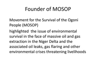 Founder of MOSOP
Movement for the Survival of the Ogoni
People (MOSOP)
highlighted the issue of environmental
survival in the face of massive oil and gas
extraction in the Niger Delta and the
associated oil leaks, gas flaring and other
environmental crises threatening livelihoods

 