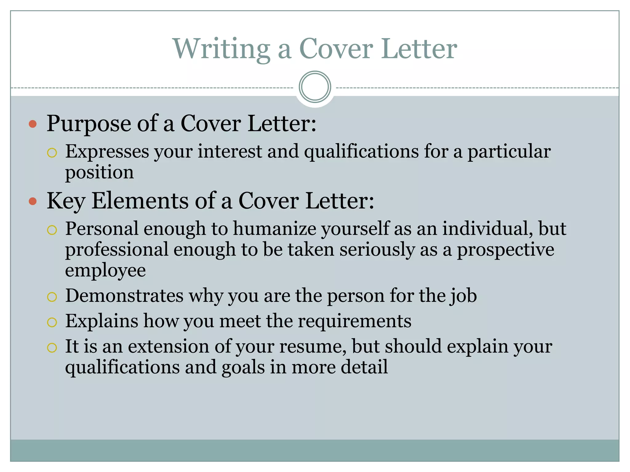 Writing a Cover Letter

 Purpose of a Cover Letter:
   Expresses your interest and qualifications for a particular
    position
 Key Elements of a Cover Letter:
   Personal enough to humanize yourself as an individual, but
    professional enough to be taken seriously as a prospective
    employee
   Demonstrates why you are the person for the job
   Explains how you meet the requirements
   It is an extension of your resume, but should explain your
    qualifications and goals in more detail
 