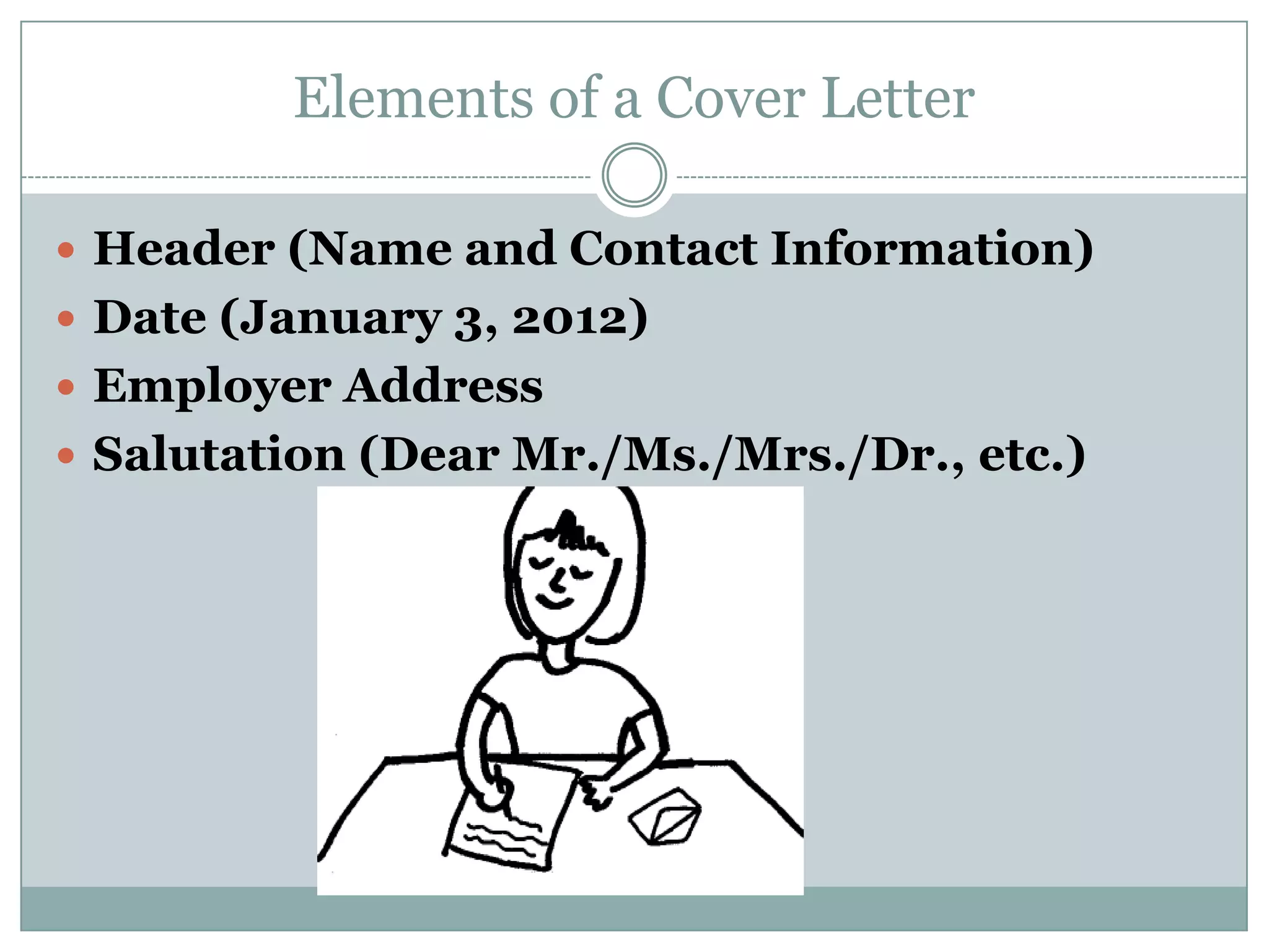 Elements of a Cover Letter

 Header (Name and Contact Information)
 Date (January 3, 2012)
 Employer Address
 Salutation (Dear Mr./Ms./Mrs./Dr., etc.)
 