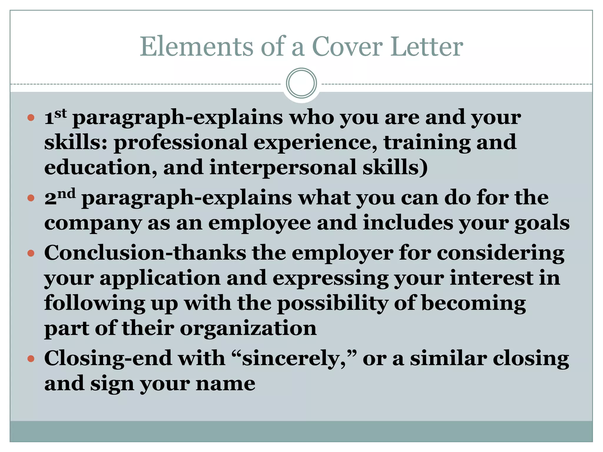 Elements of a Cover Letter

 1st paragraph-explains who you are and your
  skills: professional experience, training and
  education, and interpersonal skills)
 2nd paragraph-explains what you can do for the
  company as an employee and includes your goals
 Conclusion-thanks the employer for considering
  your application and expressing your interest in
  following up with the possibility of becoming
  part of their organization
 Closing-end with “sincerely,” or a similar closing
  and sign your name
 