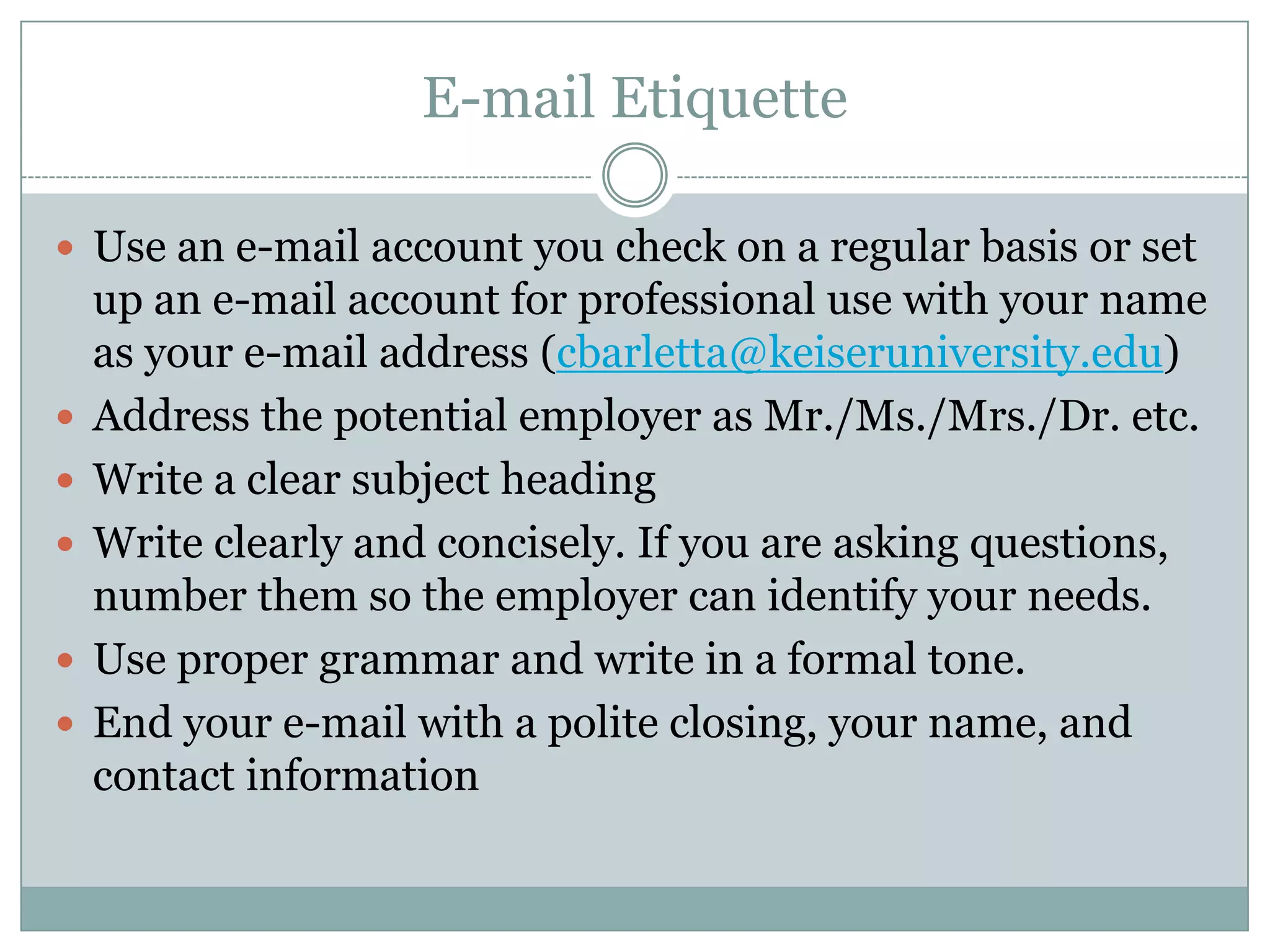 E-mail Etiquette

 Use an e-mail account you check on a regular basis or set
    up an e-mail account for professional use with your name
    as your e-mail address (cbarletta@keiseruniversity.edu)
   Address the potential employer as Mr./Ms./Mrs./Dr. etc.
   Write a clear subject heading
   Write clearly and concisely. If you are asking questions,
    number them so the employer can identify your needs.
   Use proper grammar and write in a formal tone.
   End your e-mail with a polite closing, your name, and
    contact information
 