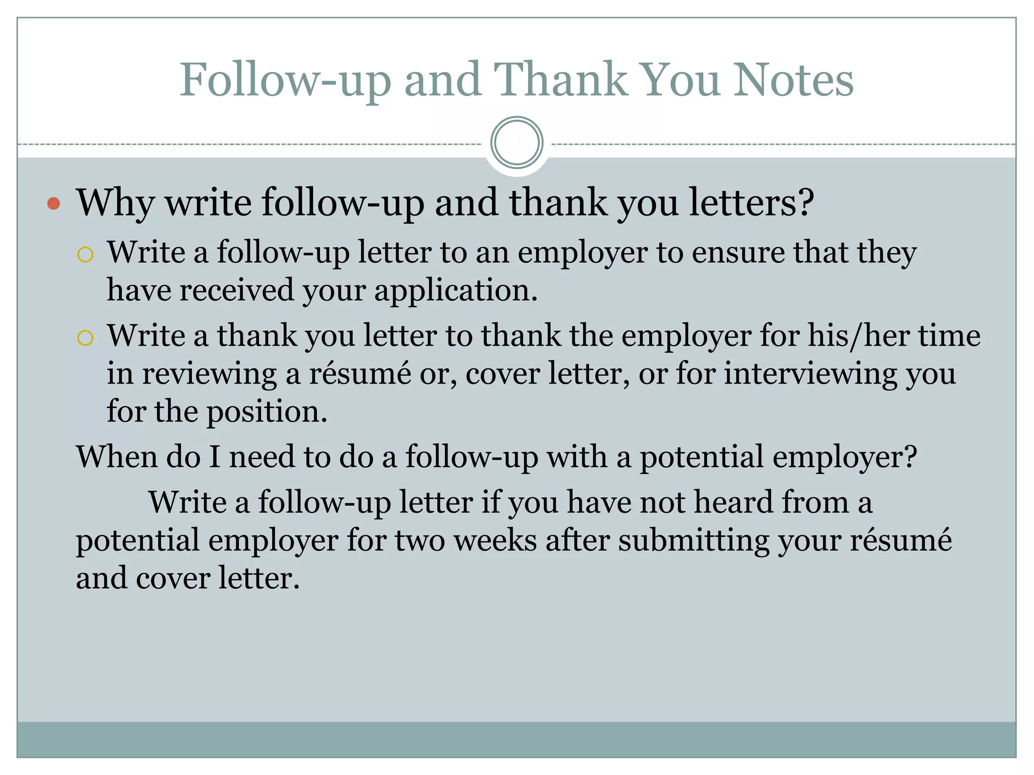Follow-up and Thank You Notes

 Why write follow-up and thank you letters?
   Write a follow-up letter to an employer to ensure that they
    have received your application.
   Write a thank you letter to thank the employer for his/her time
    in reviewing a résumé or, cover letter, or for interviewing you
    for the position.
  When do I need to do a follow-up with a potential employer?
       Write a follow-up letter if you have not heard from a
  potential employer for two weeks after submitting your résumé
  and cover letter.
 