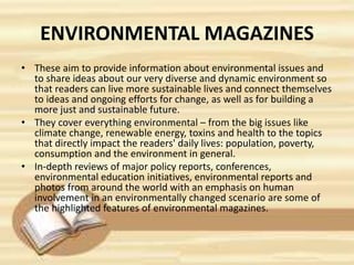 ENVIRONMENTAL MAGAZINES
• These aim to provide information about environmental issues and
to share ideas about our very diverse and dynamic environment so
that readers can live more sustainable lives and connect themselves
to ideas and ongoing efforts for change, as well as for building a
more just and sustainable future.
• They cover everything environmental – from the big issues like
climate change, renewable energy, toxins and health to the topics
that directly impact the readers' daily lives: population, poverty,
consumption and the environment in general.
• In-depth reviews of major policy reports, conferences,
environmental education initiatives, environmental reports and
photos from around the world with an emphasis on human
involvement in an environmentally changed scenario are some of
the highlighted features of environmental magazines.
 