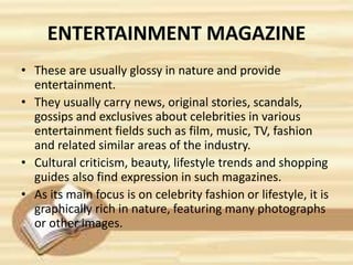 ENTERTAINMENT MAGAZINE
• These are usually glossy in nature and provide
entertainment.
• They usually carry news, original stories, scandals,
gossips and exclusives about celebrities in various
entertainment fields such as film, music, TV, fashion
and related similar areas of the industry.
• Cultural criticism, beauty, lifestyle trends and shopping
guides also find expression in such magazines.
• As its main focus is on celebrity fashion or lifestyle, it is
graphically rich in nature, featuring many photographs
or other images.
 