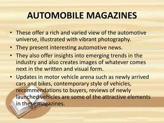 AUTOMOBILE MAGAZINES
• These offer a rich and varied view of the automotive
universe, illustrated with vibrant photography.
• They present interesting automotive news.
• They also offer insights into emerging trends in the
industry and also creates images of whatever comes
next in the written and visual form.
• Updates in motor vehicle arena such as newly arrived
cars and bikes, contemporary style of vehicles,
recommendations to buyers, reviews of newly
launched vehicles are some of the attractive elements
in these magazines.
 
